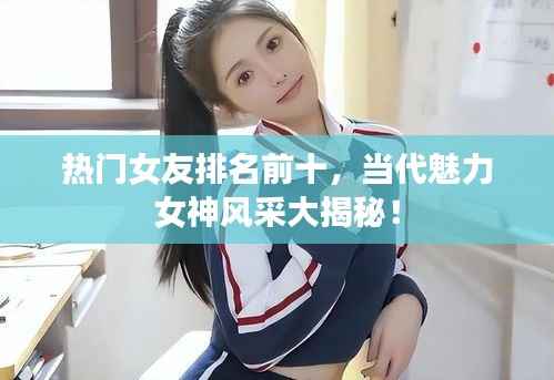 热门女友排名前十，当代魅力女神风采大揭秘！